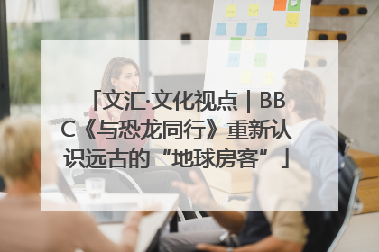 文汇·文化视点｜BBC《与恐龙同行》重新认识远古的“地球房客”