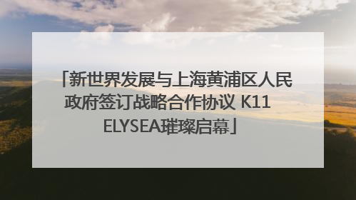新世界发展与上海黄浦区人民政府签订战略合作协议 K11 ELYSEA璀璨启幕
