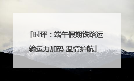 时评：端午假期铁路运输运力加码 温情护航