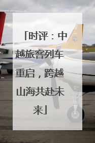 时评：中越旅客列车重启，跨越山海共赴未来