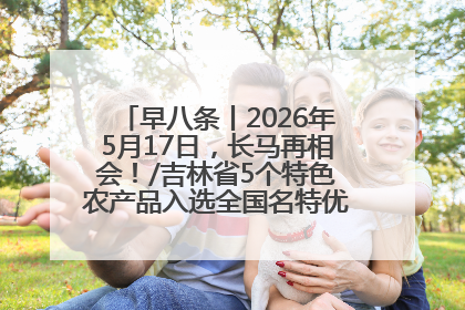 早八条丨2026年5月17日，长马再相会！/吉林省5个特色农产品入选全国名特优新农产品名录