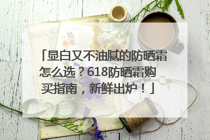 显白又不油腻的防晒霜怎么选？618防晒霜购买指南，新鲜出炉！