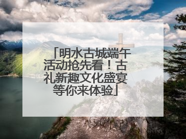 明水古城端午活动抢先看！古礼新趣文化盛宴等你来体验