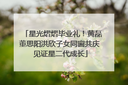 星光熠熠毕业礼！黄磊董思阳洪欣子女同窗共庆 见证星二代成长