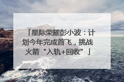 星际荣耀彭小波：计划今年完成首飞，挑战火箭“入轨+回收”