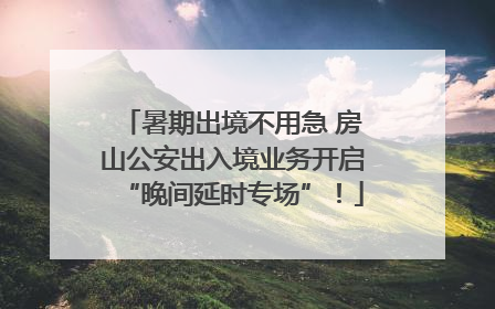 暑期出境不用急 房山公安出入境业务开启“晚间延时专场”！
