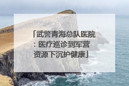 武警青海总队医院：医疗巡诊到军营  资源下沉护健康