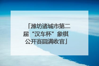 潍坊诸城市第二届“汉车杯”象棋公开赛圆满收官