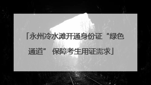 永州冷水滩开通身份证“绿色通道” 保障考生用证需求