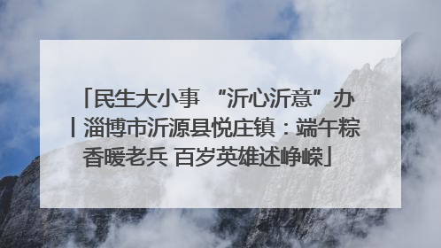 民生大小事 “沂心沂意”办丨淄博市沂源县悦庄镇：端午粽香暖老兵 百岁英雄述峥嵘