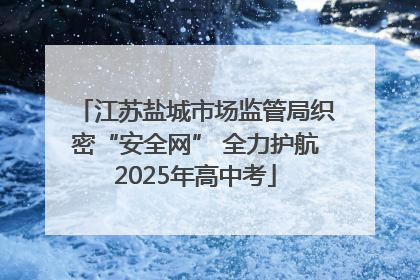 江苏盐城市场监管局织密“安全网” 全力护航2025年高中考
