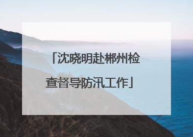 沈晓明赴郴州检查督导防汛工作