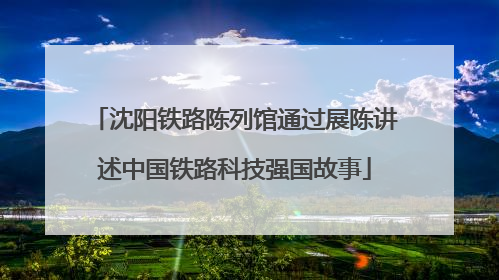 沈阳铁路陈列馆通过展陈讲述中国铁路科技强国故事