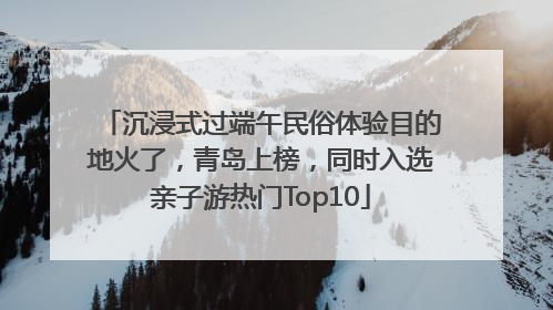 沉浸式过端午民俗体验目的地火了，青岛上榜，同时入选亲子游热门Top10