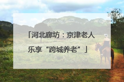 河北廊坊：京津老人乐享“跨城养老”