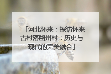 河北怀来：探访怀来古村落幽州村：历史与现代的完美融合