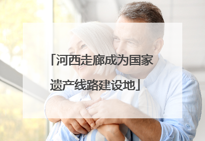 河西走廊成为国家遗产线路建设地