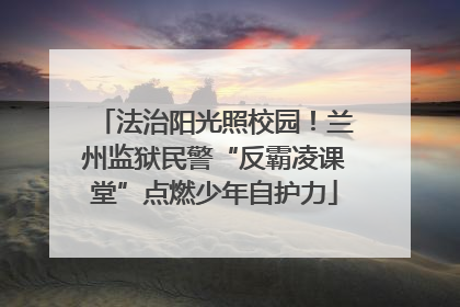 法治阳光照校园！兰州监狱民警“反霸凌课堂”点燃少年自护力