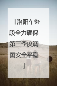洛阳车务段全力确保第三季度调图安全平稳