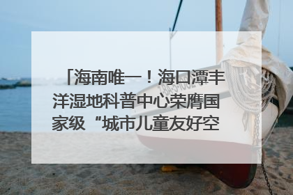 海南唯一！海口潭丰洋湿地科普中心荣膺国家级“城市儿童友好空间建设园区”称号