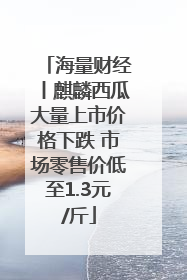 海量财经丨麒麟西瓜大量上市价格下跌 市场零售价低至1.3元/斤