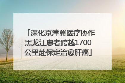 深化京津冀医疗协作 黑龙江患者跨越1700公里赴保定治愈肝癌