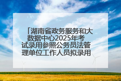 湖南省政务服务和大数据中心2025年考试录用参照公务员法管理单位工作人员拟录用人员名单公示