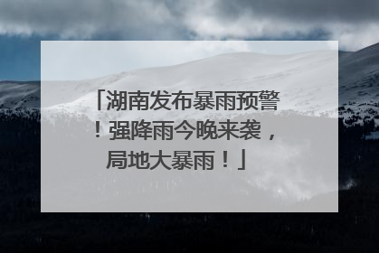 湖南发布暴雨预警！强降雨今晚来袭，局地大暴雨！