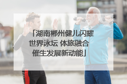 湖南郴州健儿闪耀世界泳坛 体旅融合催生发展新动能