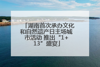 湖南首次承办文化和自然遗产日主场城市活动 推出“1+13”盛宴