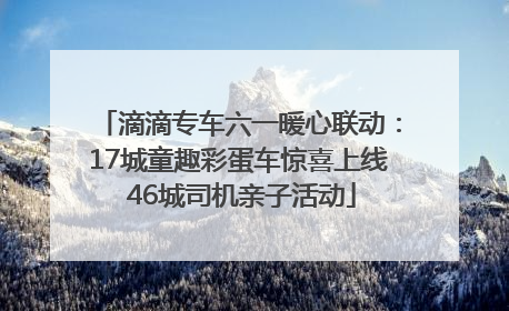 滴滴专车六一暖心联动：17城童趣彩蛋车惊喜上线 46城司机亲子活动