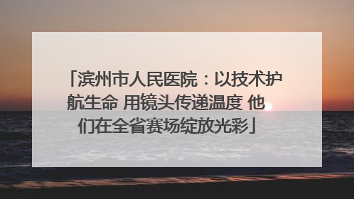 滨州市人民医院：以技术护航生命 用镜头传递温度 他们在全省赛场绽放光彩