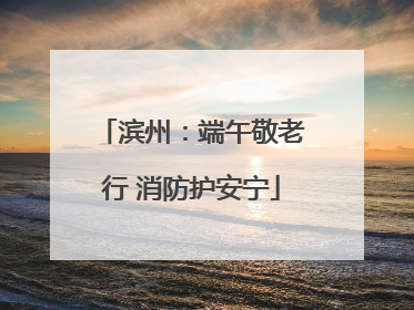 滨州：端午敬老行 消防护安宁