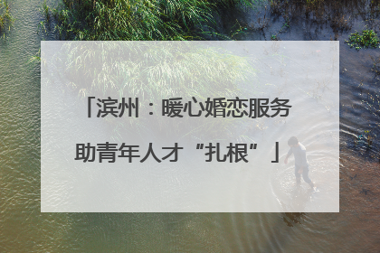 滨州：暖心婚恋服务助青年人才“扎根”
