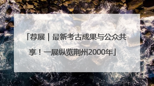 荐展｜最新考古成果与公众共享！一展纵览荆州2000年