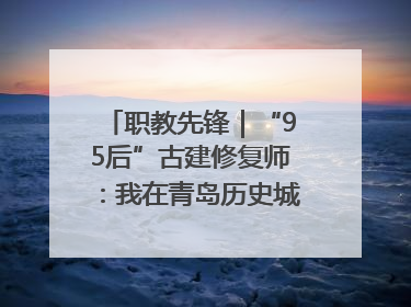 职教先锋｜“95后”古建修复师：我在青岛历史城区修古建