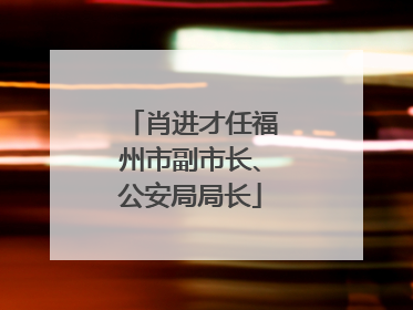 肖进才任福州市副市长、公安局局长