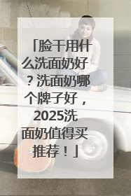 脸干用什么洗面奶好？洗面奶哪个牌子好，2025洗面奶值得买推荐！