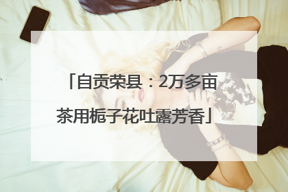 自贡荣县：2万多亩茶用栀子花吐露芳香