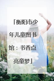 衡阳市少年儿童图书馆：书香点亮童梦