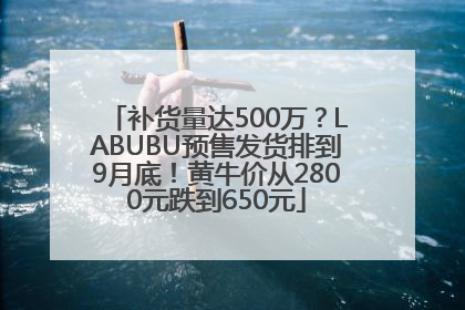 补货量达500万？LABUBU预售发货排到9月底！黄牛价从2800元跌到650元