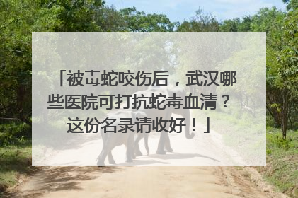 被毒蛇咬伤后，武汉哪些医院可打抗蛇毒血清？这份名录请收好！