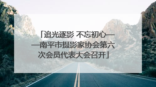 追光逐影 不忘初心——南平市摄影家协会第六次会员代表大会召开