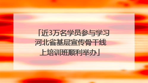 近3万名学员参与学习 河北省基层宣传骨干线上培训班顺利举办