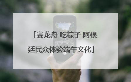 赛龙舟 吃粽子 阿根廷民众体验端午文化