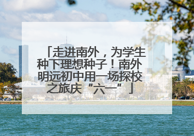 走进南外，为学生种下理想种子！南外明远初中用一场探校之旅庆“六一”