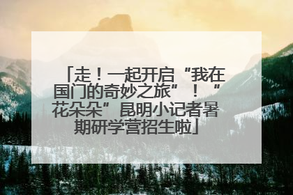 走！一起开启“我在国门的奇妙之旅”！“花朵朵”昆明小记者暑期研学营招生啦