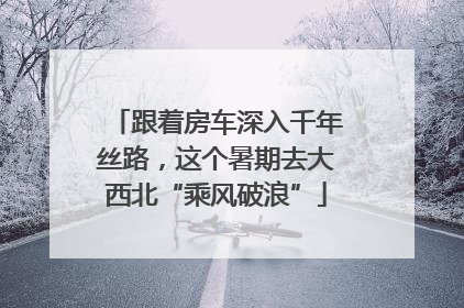 跟着房车深入千年丝路，这个暑期去大西北“乘风破浪”