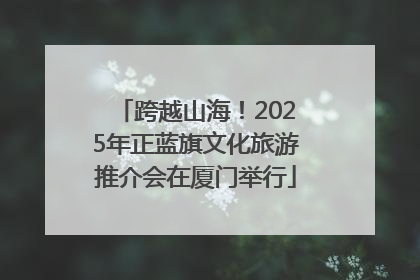 跨越山海！2025年正蓝旗文化旅游推介会在厦门举行