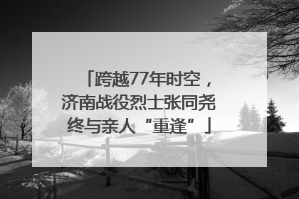 跨越77年时空，济南战役烈士张同尧终与亲人“重逢”